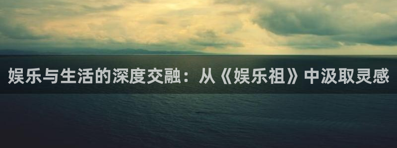 新宝gg在线注册：娱乐与生活的深度交融：从《娱乐祖》中汲取灵感