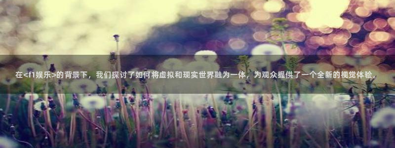 新宝gg官网：在<f1娱乐>的背景下，我们探讨了如何将虚拟和现实世界融为一体，为观众提供了一个全新的视觉体验。